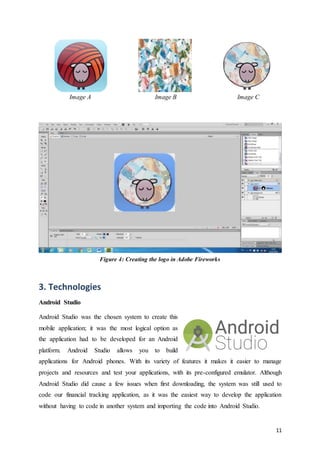11
Image A Image B Image C
Figure 4: Creating the logo in Adobe Fireworks
3. Technologies
Android Studio
Android Studio was the chosen system to create this
mobile application; it was the most logical option as
the application had to be developed for an Android
platform. Android Studio allows you to build
applications for Android phones. With its variety of features it makes it easier to manage
projects and resources and test your applications, with its pre-configured emulator. Although
Android Studio did cause a few issues when first downloading, the system was still used to
code our financial tracking application, as it was the easiest way to develop the application
without having to code in another system and importing the code into Android Studio.
 