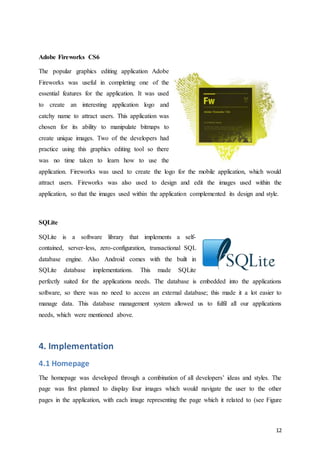 12
Adobe Fireworks CS6
The popular graphics editing application Adobe
Fireworks was useful in completing one of the
essential features for the application. It was used
to create an interesting application logo and
catchy name to attract users. This application was
chosen for its ability to manipulate bitmaps to
create unique images. Two of the developers had
practice using this graphics editing tool so there
was no time taken to learn how to use the
application. Fireworks was used to create the logo for the mobile application, which would
attract users. Fireworks was also used to design and edit the images used within the
application, so that the images used within the application complemented its design and style.
SQLite
SQLite is a software library that implements a self-
contained, server-less, zero-configuration, transactional SQL
database engine. Also Android comes with the built in
SQLite database implementations. This made SQLite
perfectly suited for the applications needs. The database is embedded into the applications
software, so there was no need to access an external database; this made it a lot easier to
manage data. This database management system allowed us to fulfil all our applications
needs, which were mentioned above.
4. Implementation
4.1 Homepage
The homepage was developed through a combination of all developers’ ideas and styles. The
page was first planned to display four images which would navigate the user to the other
pages in the application, with each image representing the page which it related to (see Figure
 