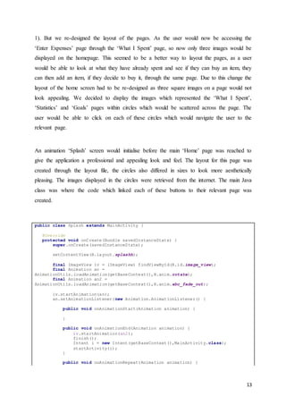 13
1). But we re-designed the layout of the pages. As the user would now be accessing the
‘Enter Expenses’ page through the ‘What I Spent’ page, so now only three images would be
displayed on the homepage. This seemed to be a better way to layout the pages, as a user
would be able to look at what they have already spent and see if they can buy an item, they
can then add an item, if they decide to buy it, through the same page. Due to this change the
layout of the home screen had to be re-designed as three square images on a page would not
look appealing. We decided to display the images which represented the ‘What I Spent’,
‘Statistics’ and ‘Goals’ pages within circles which would be scattered across the page. The
user would be able to click on each of these circles which would navigate the user to the
relevant page.
An animation ‘Splash’ screen would initialise before the main ‘Home’ page was reached to
give the application a professional and appealing look and feel. The layout for this page was
created through the layout file, the circles also differed in sizes to look more aesthetically
pleasing. The images displayed in the circles were retrieved from the internet. The main Java
class was where the code which linked each of these buttons to their relevant page was
created.
public class Splash extends MainActivity {
@Override
protected void onCreate(Bundle savedInstanceState) {
super.onCreate(savedInstanceState);
setContentView(R.layout.splashh);
final ImageView iv = (ImageView) findViewById(R.id.image_view);
final Animation an =
AnimationUtils.loadAnimation(getBaseContext(),R.anim.rotate);
final Animation an2 =
AnimationUtils.loadAnimation(getBaseContext(),R.anim.abc_fade_out);
iv.startAnimation(an);
an.setAnimationListener(new Animation.AnimationListener() {
public void onAnimationStart(Animation animation) {
}
public void onAnimationEnd(Animation animation) {
iv.startAnimation(an2);
finish();
Intent i = new Intent(getBaseContext(),MainActivity.class);
startActivity(i);
}
public void onAnimationRepeat(Animation animation) {
 