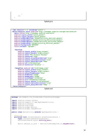 14
}
});
}
}
Splash.java
<?xml version="1.0" encoding="utf-8"?>
<RelativeLayout xmlns:android="http://schemas.android.com/apk/res/android"
xmlns:tools="http://schemas.android.com/tools"
android:layout_width="match_parent"
android:layout_height="match_parent"
android:paddingBottom="@dimen/activity_vertical_margin"
android:paddingLeft="@dimen/activity_horizontal_margin"
android:paddingRight="@dimen/activity_horizontal_margin"
android:paddingTop="@dimen/activity_vertical_margin"
android:background="#FFFFFF"
tools:context=".Splash">
<TextView
android:layout_width="wrap_content"
android:layout_height="wrap_content"
android:text="The Finance Tracker"
android:textSize="30sp"
android:layout_alignParentBottom="true"
android:layout_centerHorizontal="true"
android:layout_marginBottom="94dp"
android:id="@+id/textView"
android:textColor="#1ce9ca" />
<ImageView android:id="@+id/image_view"
android:layout_width="wrap_content"
android:layout_height="wrap_content"
android:adjustViewBounds="true"
android:maxWidth="200dp"
android:maxHeight="200dp"
android:scaleType="fitCenter"
android:src="@drawable/loading4"
android:layout_above="@+id/textView"
android:layout_centerHorizontal="true"
android:layout_marginBottom="58dp" />
</RelativeLayout>
Splash.xml
package com.example.the_thunderdome.financetrackingapp;
import android.content.Intent;
import android.support.v7.app.AppCompatActivity;
import android.os.Bundle;
import android.view.View;
import android.widget.Button;
import android.widget.ImageButton;
public class MainActivity extends AppCompatActivity {
@Override
protected void onCreate(Bundle savedInstanceState) {
super.onCreate(savedInstanceState);
setContentView(R.layout.activity_main);
Button advance_to_gift = (Button)findViewById(R.id.imageButton4);
 