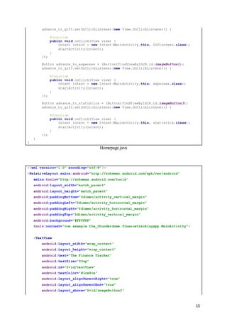 15
advance_to_gift.setOnClickListener(new View.OnClickListener() {
@Override
public void onClick(View view) {
Intent intent = new Intent(MainActivity.this, Giftscreen.class);
startActivity(intent);
}
});
Button advance_to_expenses = (Button)findViewById(R.id.imageButton1);
advance_to_gift.setOnClickListener(new View.OnClickListener() {
@Override
public void onClick(View view) {
Intent intent = new Intent(MainActivity.this, expenses.class);
startActivity(intent);
}
});
Button advance_to_statistics = (Button)findViewById(R.id.imageButton3);
advance_to_gift.setOnClickListener(new View.OnClickListener() {
@Override
public void onClick(View view) {
Intent intent = new Intent(MainActivity.this, statistics.class);
startActivity(intent);
}
});
}
}
Homepage.java
<?xml version="1.0" encoding="utf-8"?>
<RelativeLayout xmlns:android="http://schemas.android.com/apk/res/android"
xmlns:tools="http://schemas.android.com/tools"
android:layout_width="match_parent"
android:layout_height="match_parent"
android:paddingBottom="@dimen/activity_vertical_margin"
android:paddingLeft="@dimen/activity_horizontal_margin"
android:paddingRight="@dimen/activity_horizontal_margin"
android:paddingTop="@dimen/activity_vertical_margin"
android:background="#FFFFFF"
tools:context="com.example.the_thunderdome.financetrackingapp.MainActivity">
<TextView
android:layout_width="wrap_content"
android:layout_height="wrap_content"
android:text="The Finance Tracker"
android:textSize="35sp"
android:id="@+id/textView"
android:textColor="#1ce9ca"
android:layout_alignParentRight="true"
android:layout_alignParentEnd="true"
android:layout_above="@+id/imageButton3"
 