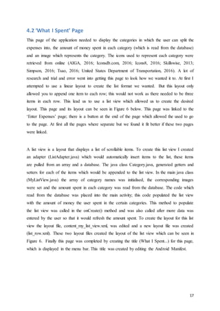 17
4.2 ‘What I Spent’ Page
This page of the application needed to display the categories in which the user can split the
expenses into, the amount of money spent in each category (which is read from the database)
and an image which represents the category. The icons used to represent each category were
retrieved from online (AIGA, 2016; Iconsdb.com, 2016; Icons8, 2016; Skillswise, 2013;
Simpson, 2016; Tsao, 2016; United States Department of Transportation, 2016). A lot of
research and trial and error went into getting this page to look how we wanted it to. At first I
attempted to use a linear layout to create the list format we wanted. But this layout only
allowed you to append one item to each row; this would not work as there needed to be three
items in each row. This lead us to use a list view which allowed us to create the desired
layout. This page and its layout can be seen in Figure 6 below. This page was linked to the
‘Enter Expenses’ page; there is a button at the end of the page which allowed the used to go
to the page. At first all the pages where separate but we found it fit better if these two pages
were linked.
A list view is a layout that displays a list of scrollable items. To create this list view I created
an adapter (ListAdapter.java) which would automatically insert items to the list, these items
are pulled from an array and a database. The java class Category.java, generated getters and
setters for each of the items which would be appended to the list view. In the main java class
(MyListView.java) the array of category names was initialised, the corresponding images
were set and the amount spent in each category was read from the database. The code which
read from the database was placed into the main activity; this code populated the list view
with the amount of money the user spent in the certain categories. This method to populate
the list view was called in the onCreate() method and was also called after more data was
entered by the user so that it would refresh the amount spent. To create the layout for this list
view the layout file, content_my_list_view.xml, was edited and a new layout file was created
(list_row.xml). These two layout files created the layout of the list view which can be seen in
Figure 6. Finally this page was completed by creating the title (What I Spent...) for this page,
which is displayed in the menu bar. This title was created by editing the Android Manifest.
 