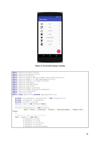 18
Figure 6: Screenshot of page running
import android.content.Intent;
import android.database.Cursor;
import android.os.Bundle;
import android.support.design.widget.FloatingActionButton;
import android.support.v7.app.AppCompatActivity;
import android.support.v7.widget.Toolbar;
import android.view.Menu;
import android.view.MenuItem;
import android.view.View;
import android.widget.ListView;
import android.widget.SimpleCursorAdapter;
import java.util.ArrayList;
import java.util.List;
public class MyListView extends AppCompatActivity
{
private List<Category> categoryList = new ArrayList<>();
private ListAdapter listAdapter;
private ListView listView;
DbHelper myDb = new DbHelper(this);
//setting the names for each category
String[] categoryTitle = new String[]{
"Rent","Food", "Clothing", "Travel", "Entertainment", "Nights Out",
"Other"
};
//adding an image to each category
int[] imagesId = new int[]{
R.drawable.ic_rent,
R.drawable.ic_food,
R.drawable.ic_clothing,
R.drawable.ic_travel,
R.drawable.ic_entertainment,
 