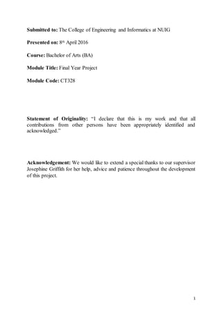 1
Submitted to: The College of Engineering and Informatics at NUIG
Presented on: 8th April 2016
Course: Bachelor of Arts (BA)
Module Title: Final Year Project
Module Code: CT328
Statement of Originality: “I declare that this is my work and that all
contributions from other persons have been appropriately identified and
acknowledged.”
Acknowledgement: We would like to extend a special thanks to our supervisor
Josephine Griffith for her help, advice and patience throughout the development
of this project.
 