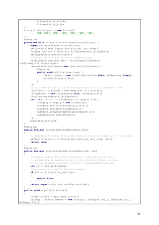 19
R.drawable.ic_drinks,
R.drawable.ic_other
};
String[] amountSpent = new String[]{
"€0","€0", "€0", "€0", "€0", "€0", "€0"
};
@Override
protected void onCreate(Bundle savedInstanceState) {
super.onCreate(savedInstanceState);
setContentView(R.layout.activity_my_list_view);
Toolbar toolbar = (Toolbar) findViewById(R.id.toolbar);
setSupportActionBar(toolbar);
//button which links to enter expenses page
FloatingActionButton fab = (FloatingActionButton)
findViewById(R.id.btnLink);
fab.setOnClickListener(new View.OnClickListener() {
@Override
public void onClick(View view) {
Intent intent = new Intent(MyListView.this, MyExpenses.class);
startActivity(intent);
}
});
//this creates the ListView and populates it will relevant items
listView = (ListView) findViewById(R.id.listView);
listAdapter = new ListAdapter(this, categoryList);
listView.setAdapter(listAdapter);
for (int i = 0; i < categoryTitle.length; i++) {
Category category = new Category();
category.setTitle(categoryTitle[i]);
category.setImages(imagesId[i]);
category.setAmountSpent(amountSpent[i]);
categoryList.add(category);
};
populateListView();
}
@Override
public boolean onCreateOptionsMenu(Menu menu)
{
// Inflate the menu; this adds items to the action bar if it is present.
getMenuInflater().inflate(R.menu.menu_my_list_view, menu);
return true;
}
@Override
public boolean onOptionsItemSelected(MenuItem item)
{
// Handle action bar item clicks here. The action bar will
// automatically handle clicks on the Home/Up button, so long
// as you specify a parent activity in AndroidManifest.xml.
int id = item.getItemId();
//noinspection SimplifiableIfStatement
if (id == R.id.action_settings)
{
return true;
}
return super.onOptionsItemSelected(item);
}
public void populateListView()
{
Cursor cursor = myDb.getAllData();
String[] fromFieldNames = new String[] {DbHelper.COL_1, DbHelper.COL_2,
DbHelper.COL_3,
 