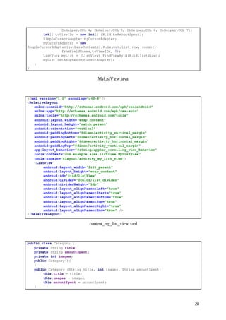 20
DbHelper.COL_4, DbHelper.COL_5, DbHelper.COL_6, DbHelper.COL_7};
int[] toViewIDs = new int[] {R.id.tvAmountSpent};
SimpleCursorAdapter myCursorAdapter;
myCursorAdapter = new
SimpleCursorAdapter(getBaseContext(),R.layout.list_row, cursor,
fromFieldNames,toViewIDs, 0);
ListView myList = (ListView) findViewById(R.id.listView);
myList.setAdapter(myCursorAdapter);
}
}
MyListView.java
<?xml version="1.0" encoding="utf-8"?>
<RelativeLayout
xmlns:android="http://schemas.android.com/apk/res/android"
xmlns:app="http://schemas.android.com/apk/res-auto"
xmlns:tools="http://schemas.android.com/tools"
android:layout_width="wrap_content"
android:layout_height="match_parent"
android:orientation="vertical"
android:paddingBottom="@dimen/activity_vertical_margin"
android:paddingLeft="@dimen/activity_horizontal_margin"
android:paddingRight="@dimen/activity_horizontal_margin"
android:paddingTop="@dimen/activity_vertical_margin"
app:layout_behavior="@string/appbar_scrolling_view_behavior"
tools:context="com.example.alex.listview.MyListView"
tools:showIn="@layout/activity_my_list_view">
<ListView
android:layout_width="fill_parent"
android:layout_height="wrap_content"
android:id="@+id/listView"
android:divider="@color/list_divider"
android:dividerHeight="1dp"
android:layout_alignParentLeft="true"
android:layout_alignParentStart="true"
android:layout_alignParentBottom="true"
android:layout_alignParentTop="true"
android:layout_alignParentRight="true"
android:layout_alignParentEnd="true" />
</RelativeLayout>
content_my_list_view.xml
public class Category {
private String title;
private String amountSpent;
private int images;
public Category(){
}
public Category (String title, int images, String amountSpent){
this.title = title;
this.images = images;
this.amountSpent = amountSpent;
}
 