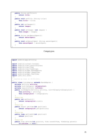 21
public String getTitle(){
return title;
}
public void setTitle (String title){
this.title = title;
}
public int getImages(){
return images;
}
public void setImages (int images) {
this.images = images;
}
public String getAmountSpent(){
return amountSpent;
}
public void setAmountSpent (String amountSpent){
this.amountSpent = amountSpent;
}
}
Category.java
import android.app.Activity;
import android.content.Context;
import android.view.LayoutInflater;
import android.view.View;
import android.view.ViewGroup;
import android.widget.BaseAdapter;
import android.widget.ImageView;
import android.widget.TextView;
import java.util.List;
/**
* Created by Alex on 02/03/2016.
*/
public class ListAdapter extends BaseAdapter {
private Activity activity;
private List<Category> categoryList;
private LayoutInflater inflater;
public ListAdapter(Activity activity, List<Category>categoryList) {
this.activity = activity;
this.categoryList = categoryList;
}
@Override
public int getCount(){
return categoryList.size();
}
@Override
public Object getItem(int position){
return categoryList.get(position);
}
@Override
public long getItemId(int position){
return position;
}
@Override
public View getView(int position, View convertView, ViewGroup parent){
if(inflater == null){
 