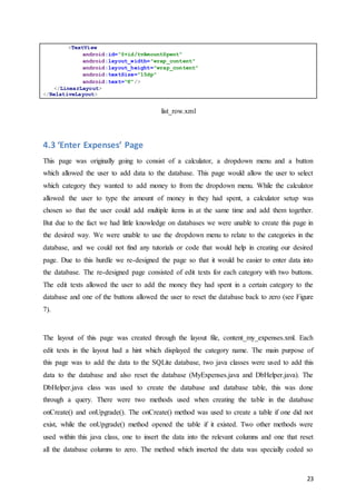 23
<TextView
android:id="@+id/tvAmountSpent"
android:layout_width="wrap_content"
android:layout_height="wrap_content"
android:textSize="15dp"
android:text="€"/>
</LinearLayout>
</RelativeLayout>
list_row.xml
4.3 ‘Enter Expenses’ Page
This page was originally going to consist of a calculator, a dropdown menu and a button
which allowed the user to add data to the database. This page would allow the user to select
which category they wanted to add money to from the dropdown menu. While the calculator
allowed the user to type the amount of money in they had spent, a calculator setup was
chosen so that the user could add multiple items in at the same time and add them together.
But due to the fact we had little knowledge on databases we were unable to create this page in
the desired way. We were unable to use the dropdown menu to relate to the categories in the
database, and we could not find any tutorials or code that would help in creating our desired
page. Due to this hurdle we re-designed the page so that it would be easier to enter data into
the database. The re-designed page consisted of edit texts for each category with two buttons.
The edit texts allowed the user to add the money they had spent in a certain category to the
database and one of the buttons allowed the user to reset the database back to zero (see Figure
7).
The layout of this page was created through the layout file, content_my_expenses.xml. Each
edit texts in the layout had a hint which displayed the category name. The main purpose of
this page was to add the data to the SQLite database, two java classes were used to add this
data to the database and also reset the database (MyExpenses.java and DbHelper.java). The
DbHelper.java class was used to create the database and database table, this was done
through a query. There were two methods used when creating the table in the database
onCreate() and onUpgrade(). The onCreate() method was used to create a table if one did not
exist, while the onUpgrade() method opened the table if it existed. Two other methods were
used within this java class, one to insert the data into the relevant columns and one that reset
all the database columns to zero. The method which inserted the data was specially coded so
 