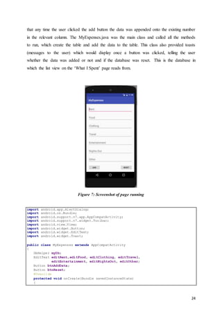 24
that any time the user clicked the add button the data was appended onto the existing number
in the relevant column. The MyExpenses.java was the main class and called all the methods
to run, which create the table and add the data to the table. This class also provided toasts
(messages to the user) which would display once a button was clicked, telling the user
whether the data was added or not and if the database was reset. This is the database in
which the list view on the ‘What I Spent’ page reads from.
Figure 7: Screenshot of page running
import android.app.AlertDialog;
import android.os.Bundle;
import android.support.v7.app.AppCompatActivity;
import android.support.v7.widget.Toolbar;
import android.view.View;
import android.widget.Button;
import android.widget.EditText;
import android.widget.Toast;
public class MyExpenses extends AppCompatActivity
{
DbHelper myDb;
EditText editRent,editFood, editClothing, editTravel,
editEntertainment, editNightsOut, editOther;
Button btnAddData;
Button btnReset;
@Override
protected void onCreate(Bundle savedInstanceState)
{
 