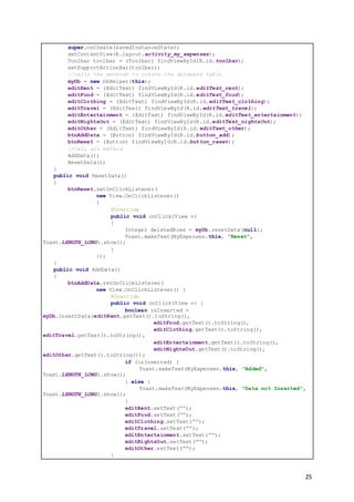 25
super.onCreate(savedInstanceState);
setContentView(R.layout.activity_my_expenses);
Toolbar toolbar = (Toolbar) findViewById(R.id.toolbar);
setSupportActionBar(toolbar);
//calls the methods to create the database table
myDb = new DbHelper(this);
editRent = (EditText) findViewById(R.id.editText_rent);
editFood = (EditText) findViewById(R.id.editText_food);
editClothing = (EditText) findViewById(R.id.editText_clothing);
editTravel = (EditText) findViewById(R.id.editText_travel);
editEntertainment = (EditText) findViewById(R.id.editText_entertainment);
editNightsOut = (EditText) findViewById(R.id.editText_nightsOut);
editOther = (EditText) findViewById(R.id.editText_other);
btnAddData = (Button) findViewById(R.id.button_add);
btnReset = (Button) findViewById(R.id.button_reset);
//call all method
AddData();
ResetData();
}
public void ResetData()
{
btnReset.setOnClickListener(
new View.OnClickListener()
{
@Override
public void onClick(View v)
{
Integer deletedRows = myDb.resetData(null);
Toast.makeText(MyExpenses.this, "Reset",
Toast.LENGTH_LONG).show();
}
});
}
public void AddData()
{
btnAddData.setOnClickListener(
new View.OnClickListener() {
@Override
public void onClick(View v) {
boolean isInserted =
myDb.insertData(editRent.getText().toString(),
editFood.getText().toString(),
editClothing.getText().toString(),
editTravel.getText().toString(),
editEntertainment.getText().toString(),
editNightsOut.getText().toString(),
editOther.getText().toString());
if (isInserted) {
Toast.makeText(MyExpenses.this, "Added",
Toast.LENGTH_LONG).show();
} else {
Toast.makeText(MyExpenses.this, "Data not Inserted",
Toast.LENGTH_LONG).show();
}
editRent.setText("");
editFood.setText("");
editClothing.setText("");
editTravel.setText("");
editEntertainment.setText("");
editNightsOut.setText("");
editOther.setText("");
}
 