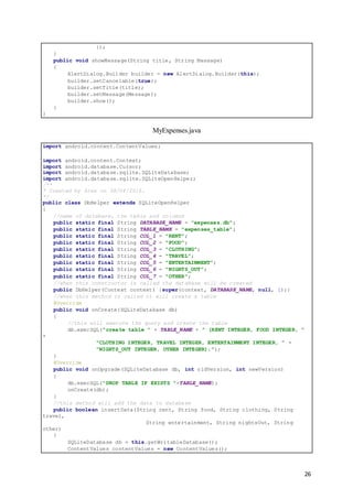 26
});
}
public void showMessage(String title, String Message)
{
AlertDialog.Builder builder = new AlertDialog.Builder(this);
builder.setCancelable(true);
builder.setTitle(title);
builder.setMessage(Message);
builder.show();
}
}
MyExpenses.java
import android.content.ContentValues;
import android.content.Context;
import android.database.Cursor;
import android.database.sqlite.SQLiteDatabase;
import android.database.sqlite.SQLiteOpenHelper;
/**
* Created by Alex on 08/04/2016.
*/
public class DbHelper extends SQLiteOpenHelper
{
//name of database, the table and columns
public static final String DATABASE_NAME = "expenses.db";
public static final String TABLE_NAME = "expenses_table";
public static final String COL_1 = "RENT";
public static final String COL_2 = "FOOD";
public static final String COL_3 = "CLOTHING";
public static final String COL_4 = "TRAVEL";
public static final String COL_5 = "ENTERTAINMENT";
public static final String COL_6 = "NIGHTS_OUT";
public static final String COL_7 = "OTHER";
//when this constructor is called the database will be created
public DbHelper(Context context) {super(context, DATABASE_NAME, null, 1);}
//when this method is called it will create a table
@Override
public void onCreate(SQLiteDatabase db)
{
//this will execute the query and create the table
db.execSQL("create table " + TABLE_NAME + " (RENT INTEGER, FOOD INTEGER, "
+
"CLOTHING INTEGER, TRAVEL INTEGER, ENTERTAINMENT INTEGER, " +
"NIGHTS_OUT INTEGER, OTHER INTEGER);");
}
@Override
public void onUpgrade(SQLiteDatabase db, int oldVersion, int newVersion)
{
db.execSQL("DROP TABLE IF EXISTS "+TABLE_NAME);
onCreate(db);
}
//this method will add the data to database
public boolean insertData(String rent, String food, String clothing, String
travel,
String entertainment, String nightsOut, String
other)
{
SQLiteDatabase db = this.getWritableDatabase();
ContentValues contentValues = new ContentValues();
 