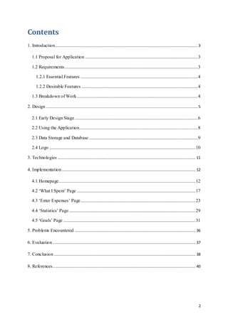 2
Contents
1. Introduction............................................................................................................................ 3
1.1 Proposal for Application ..................................................................................................3
1.2 Requirements....................................................................................................................3
1.2.1 Essential Features ......................................................................................................4
1.2.2 Desirable Features .....................................................................................................4
1.3 Breakdown of Work.........................................................................................................4
2. Design ....................................................................................................................................5
2.1 Early Design Stage...........................................................................................................6
2.2 Using the Application.......................................................................................................8
2.3 Data Storage and Database...............................................................................................9
2.4 Logo ...............................................................................................................................10
3. Technologies ........................................................................................................................ 11
4. Implementation .................................................................................................................... 12
4.1 Homepage.......................................................................................................................12
4.2 ‘What I Spent’ Page .......................................................................................................17
4.3 ‘Enter Expenses’ Page....................................................................................................23
4.4 ‘Statistics’ Page..............................................................................................................29
4.5 ‘Goals’ Page ...................................................................................................................31
5. Problems Encountered ......................................................................................................... 36
6. Evaluation ............................................................................................................................ 37
7. Conclusion ........................................................................................................................... 38
8. References............................................................................................................................ 40
 