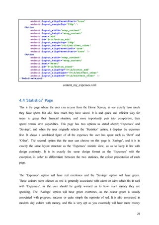 29
android:layout_alignParentStart="true"
android:layout_marginTop="15dp"/>
<Button
android:layout_width="wrap_content"
android:layout_height="wrap_content"
android:text="Add"
android:id="@+id/button_add"
android:layout_marginTop="18dp"
android:layout_below="@+id/editText_other"
android:layout_alignParentLeft="true"
android:layout_alignParentStart="true" />
<Button
android:layout_width="wrap_content"
android:layout_height="wrap_content"
android:text="Reset"
android:id="@+id/button_reset"
android:layout_alignTop="@+id/button_add"
android:layout_alignRight="@+id/editText_other"
android:layout_alignEnd="@+id/editText_other" />
</RelativeLayout>
content_my_expenses.xml
4.4 ‘Statistics’ Page
This is the page where the user can access from the Home Screen, to see exactly how much
they have spent, but also how much they have saved. It is and quick and efficient way for
users to grasp their financial situation, and more importantly puts into perspective, their
spend versus save capabilities. This page has two options as stated above; ‘Expenses’ and
‘Savings’, and when the user originally selects the ‘Statistics’ option, it displays the expenses
first. It shows a combined figure of all the expenses the user has spent such as ‘Rent’ and
‘Other’. The second option that the user can choose on this page is ‘Savings’, and it is in
exactly the same layout structure as the ‘Expenses’ statistic view, so as to keep in line with
design continuity. It is in exactly the same design format as the ‘Expenses’ with the
exception, in order to differentiate between the two statistics, the colour presentation of each
page.
The ‘Expenses’ option will have red overtones and the ‘Savings’ option will have green.
These colours were chosen as red is generally associated with alarm or alert which fits in well
with ‘Expenses’, as the user should be gently warned as to how much money they are
spending. The ‘Savings’ option will have green overtones, as the colour green is usually
associated with progress, success or quite simply the opposite of red. It is also associated in
modern day culture with money, and this is very apt as you essentially will have more money
 