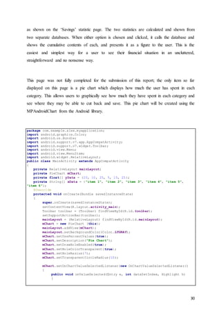 30
as shown on the ‘Savings’ statistic page. The two statistics are calculated and shown from
two separate databases. When either option is chosen and clicked, it calls the database and
shows the cumulative contents of each, and presents it as a figure to the user. This is the
easiest and simplest way for a user to see their financial situation in an uncluttered,
straightforward and no nonsense way.
This page was not fully completed for the submission of this report; the only item so far
displayed on this page is a pie chart which displays how much the user has spent in each
category. This allows users to graphically see how much they have spent in each category and
see where they may be able to cut back and save. This pie chart will be created using the
MPAndroidChart from the Android library.
package com.example.alex.myapplication;
import android.graphics.Color;
import android.os.Bundle;
import android.support.v7.app.AppCompatActivity;
import android.support.v7.widget.Toolbar;
import android.view.Menu;
import android.view.MenuItem;
import android.widget.RelativeLayout;
public class MainActivity extends AppCompatActivity
{
private RelativeLayout mainLayout;
private PieChart mChart;
private float[] yData = {20, 10, 25, 5, 15, 25};
private String[] xData = {"item 1", "item 2", "item 3", "item 4", "item 5",
"item 6"};
@Override
protected void onCreate(Bundle savedInstanceState)
{
super.onCreate(savedInstanceState);
setContentView(R.layout.activity_main);
Toolbar toolbar = (Toolbar) findViewById(R.id.toolbar);
setSupportActionBar(toolbar);
mainLayout = (RelativeLayout) findViewById(R.id.mainLayout);
mChart = new PieChart (this);
mainLayout.addView(mChart);
mainLayout.setBackgroundColor(Color.LTGRAY);
mChart.setUsePercentValues(true);
mChart.setDescription("Pie Chart");
mChart.setDrawHoleEnabled(true);
mChart.setHoleColorTransparent(true);
mChart.setHoleRasius(7);
mChart.setTransparentCircleRadius(10);
mChart.setOnChartValueSelectedListener(new OnChartValueSelectedListener()
{
public void onValueSelected(Entry e, int dataSetIndex, Highlight h)
{
 