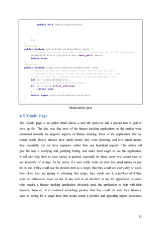 31
}
public void onNothingSelected()
{
}
});
}
@Override
public boolean onCreateOptionsMenu(Menu menu) {
// Inflate the menu; this adds items to the action bar if it is present.
getMenuInflater().inflate(R.menu.menu_main, menu);
return true;
}
@Override
public boolean onOptionsItemSelected(MenuItem item) {
// Handle action bar item clicks here. The action bar will
// automatically handle clicks on the Home/Up button, so long
// as you specify a parent activity in AndroidManifest.xml.
int id = item.getItemId();
//noinspection SimplifiableIfStatement
if (id == R.id.action_settings) {
return true;
}
return super.onOptionsItemSelected(item);
}
}
MainActivity.java
4.5 ‘Goals’ Page
The ‘Goals’ page is an option which allows a user the option to add a special item or goal to
save up for. The idea was that most of the finance tracking applications on the market were
orientated towards the negative aspects of finance tracking. Most of the applications that we
tested nearly always showed how much money they were spending, and how much money
they essentially did not have anymore, rather than any beneficial aspects. This option will
give the user a satisfying and gratifying feeling, and make them eager to use the application.
It will also help them to save money in general, especially for those users who cannot save or
are incapable of savings. As by proxy, if a user really wants an item they need money to pay
for it, and if they could use the desired item as a target, that they could see every day or week
how close they are getting to obtaining that target, they would use it, regardless of if they
were an enthusiastic saver or not. It also acts as an incentive to use the application, as users
who require a finance tracking application obviously need the application to help with their
finances, however, if it contained something positive that they could do with their finances,
such as saving for a target item, that would create a positive and appealing aspect associated
 