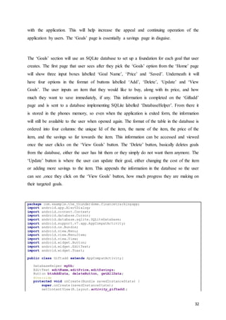 32
with the application. This will help increase the appeal and continuing operation of the
application by users. The ‘Goals’ page is essentially a savings page in disguise.
The ‘Goals’ section will use an SQLite database to set up a foundation for each goal that user
creates. The first page that user sees after they pick the ‘Goals’ option from the ‘Home’ page
will show three input boxes labelled ‘Goal Name’, ‘Price’ and ‘Saved’. Underneath it will
have four options in the format of buttons labelled ‘Add’, ‘Delete’, ‘Update’ and ‘View
Goals’. The user inputs an item that they would like to buy, along with its price, and how
much they want to save immediately, if any. This information is completed on the ‘Giftadd’
page and is sent to a database implementing SQLite labelled ‘DatabaseHelper’. From there it
is stored in the phones memory, so even when the application is exited form, the information
will still be available to the user when opened again. The format of the table in the database is
ordered into four columns: the unique Id of the item, the name of the item, the price of the
item, and the savings so far towards the item. This information can be accessed and viewed
once the user clicks on the ‘View Goals’ button. The ‘Delete’ button, basically deletes goals
from the database, either the user has hit them or they simply do not want them anymore. The
‘Update’ button is where the user can update their goal, either changing the cost of the item
or adding more savings to the item. This appends the information in the database so the user
can see ,once they click on the ‘View Goals’ button, how much progress they are making on
their targeted goals.
package com.example.the_thunderdome.financetrackingapp;
import android.app.AlertDialog;
import android.content.Context;
import android.database.Cursor;
import android.database.sqlite.SQLiteDatabase;
import android.support.v7.app.AppCompatActivity;
import android.os.Bundle;
import android.view.Menu;
import android.view.MenuItem;
import android.view.View;
import android.widget.Button;
import android.widget.EditText;
import android.widget.Toast;
public class Giftadd extends AppCompatActivity{
DatabaseHelper myDb;
EditText editName,editPrice,editSavings;
Button btnAddData, deleteButton, getAllData;
@Override
protected void onCreate(Bundle savedInstanceState) {
super.onCreate(savedInstanceState);
setContentView(R.layout.activity_giftadd);
 