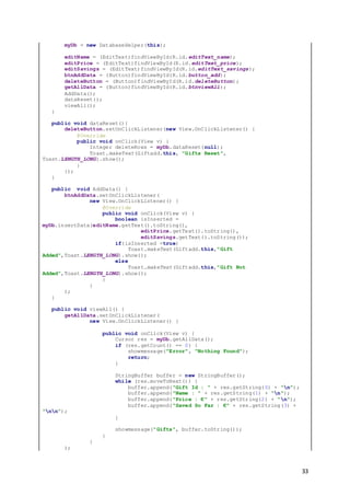 33
myDb = new DatabaseHelper(this);
editName = (EditText)findViewById(R.id.editText_name);
editPrice = (EditText)findViewById(R.id.editText_price);
editSavings = (EditText)findViewById(R.id.editText_savings);
btnAddData = (Button)findViewById(R.id.button_add);
deleteButton = (Button)findViewById(R.id.deleteButton);
getAllData = (Button)findViewById(R.id.btnviewAll);
AddData();
dataReset();
viewAll();
}
public void dataReset(){
deleteButton.setOnClickListener(new View.OnClickListener() {
@Override
public void onClick(View v) {
Integer deleteRows = myDb.dataReset(null);
Toast.makeText(Giftadd.this, "Gifts Reset",
Toast.LENGTH_LONG).show();
}
});
}
public void AddData() {
btnAddData.setOnClickListener(
new View.OnClickListener() {
@Override
public void onClick(View v) {
boolean isInserted =
myDb.insertData(editName.getText().toString(),
editPrice.getText().toString(),
editSavings.getText().toString());
if(isInserted =true)
Toast.makeText(Giftadd.this,"Gift
Added",Toast.LENGTH_LONG).show();
else
Toast.makeText(Giftadd.this,"Gift Not
Added",Toast.LENGTH_LONG).show();
}
}
);
}
public void viewAll() {
getAllData.setOnClickListener(
new View.OnClickListener() {
public void onClick(View v) {
Cursor res = myDb.getAllData();
if (res.getCount() == 0) {
showmessage("Error", "Nothing Found");
return;
}
StringBuffer buffer = new StringBuffer();
while (res.moveToNext()) {
buffer.append("Gift Id : " + res.getString(0) + "n");
buffer.append("Name : " + res.getString(1) + "n");
buffer.append("Price : €" + res.getString(2) + "n");
buffer.append("Saved So Far : €" + res.getString(3) +
"nn");
}
showmessage("Gifts", buffer.toString());
}
}
);
 
