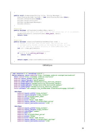 34
}
public void showmessage(String title, String Message) {
AlertDialog.Builder builder = new AlertDialog.Builder(this);
builder.setCancelable(true);
builder.setTitle(title);
builder.setMessage(Message);
builder.show();
}
@Override
public boolean onCreateOptionsMenu(Menu menu) {
// Inflate the menu; this adds items to the action bar if it is present.
getMenuInflater().inflate(R.menu.menu_main, menu);
return true;
}
@Override
public boolean onOptionsItemSelected(MenuItem item) {
// Handle action bar item clicks here. The action bar will
// automatically handle clicks on the Home/Up button, so long
// as you specify a parent activity in AndroidManifest.xml.
int id = item.getItemId();
//noinspection SimplifiableIfStatement
if (id == R.id.action_settings) {
return true;
}
return super.onOptionsItemSelected(item);
}
}
GiftAdd.java
<?xml version="1.0" encoding="utf-8"?>
<RelativeLayout xmlns:android="http://schemas.android.com/apk/res/android"
xmlns:tools="http://schemas.android.com/tools"
android:layout_width="match_parent"
android:layout_height="match_parent"
android:paddingBottom="@dimen/activity_vertical_margin"
android:paddingLeft="@dimen/activity_horizontal_margin"
android:paddingRight="@dimen/activity_horizontal_margin"
android:paddingTop="@dimen/activity_vertical_margin"
tools:context="com.example.the_thunderdome.financetrackingapp.Giftadd">
<EditText
android:layout_width="wrap_content"
android:layout_height="wrap_content"
android:id="@+id/editText_name"
android:width="300dp"
android:hint="Enter Item Name"
android:layout_above="@+id/editText_price"
android:layout_centerHorizontal="true" />
<EditText
android:layout_width="wrap_content"
android:layout_height="wrap_content"
android:inputType="number"
android:ems="10"
android:id="@+id/editText_price"
android:width="300dp"
android:hint="Enter Item Price"
android:layout_above="@+id/editText_savings"
android:layout_centerHorizontal="true"
 