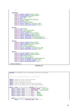 35
/>
<EditText
android:layout_width="wrap_content"
android:layout_height="wrap_content"
android:inputType="number"
android:ems="10"
android:id="@+id/editText_savings"
android:width="300dp"
android:hint="Money Saved"
android:layout_above="@+id/button_add"
android:layout_centerHorizontal="true"/>
<Button
android:text="Add"
android:id="@+id/button_add"
android:onClick="addGift"
android:layout_width="wrap_content"
android:layout_height="wrap_content"
android:layout_centerVertical="true"
android:layout_toLeftOf="@+id/deleteButton"
android:layout_toStartOf="@+id/deleteButton" />
<Button
android:layout_width="wrap_content"
android:layout_height="wrap_content"
android:text="Reset Gifts"
android:id="@+id/deleteButton"
android:layout_alignTop="@+id/button_add"
android:layout_centerHorizontal="true" />
<Button
android:layout_width="wrap_content"
android:layout_height="wrap_content"
android:text="View Gifts"
android:id="@+id/btnviewAll"
android:layout_alignTop="@+id/deleteButton"
android:layout_alignParentRight="true"
android:layout_alignParentEnd="true" />
</RelativeLayout>
GiftAdd.xml
package com.example.the_thunderdome.financetrackingapp;
/**
* Created by The_Thunderdome on 08/04/2016.
*/
import android.content.ContentValues;
import android.content.Context;
import android.database.Cursor;
import android.database.sqlite.SQLiteDatabase;
import android.database.sqlite.SQLiteOpenHelper;
public class DatabaseHelper extends SQLiteOpenHelper {
public static final String DATABASE_NAME = "Gift.db";
public static final String TABLE_NAME = "gift_table";
public static final String COL_1 = "ID";
public static final String COL_2 = "NAME";
public static final String COL_3 = "PRICE";
public static final String COL_4 = "SAVINGS";
public DatabaseHelper(Context context) {
super(context, DATABASE_NAME, null, 1);
 