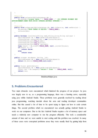 36
}
@Override
public void onCreate(SQLiteDatabase db) {
db.execSQL("create table " + TABLE_NAME + " (ID INTEGER PRIMARY KEY
AUTOINCREMENT,NAME TEXT,PRICE INTEGER,SAVINGS INTEGER)");
}
@Override
public void onUpgrade(SQLiteDatabase db, int oldVersion, int newVersion) {
db.execSQL("DROP TABLE IF EXISTS "+TABLE_NAME);
onCreate(db);
}
public boolean insertData(String name,String price,String savings) {
SQLiteDatabase db = this.getWritableDatabase();
ContentValues contentValues = new ContentValues();
contentValues.put(COL_2,name);
contentValues.put(COL_3,price);
contentValues.put(COL_4, savings);
long result = db.insert(TABLE_NAME, null ,contentValues);
if(result == -1)
return false;
else
return true;
}
public Integer dataReset (String _id){
SQLiteDatabase db = this.getWritableDatabase();
return db.delete(TABLE_NAME,null,null);
}
public Cursor getAllData(){
SQLiteDatabase db = this.getWritableDatabase();
Cursor res = db.rawQuery("select * from " + TABLE_NAME, null);
return res;
}
}
DatabaseHelper.java
5. Problems Encountered
Two main obstacles were encountered which hindered the progress of our project. As java
was largely new to us, as a programming language, there was a learning curve, especially
using java within Android Studio. These problems were generally resolved by reading about
java programming, watching tutorials about the area and reading developer communities
online. But this caused a lot of time to be spent trying to figure out how to code certain
things. The second problem which we encountered was actually getting Android Studio to
work on our computers. Due to the fact Android Studio requires a lot of memory space and
needs a relatively new computer to run the program efficiently. This took a considerable
amount of time and we were unable to start coding until this problem was resolved. In many
of these cases were conceptual problems arose they were usually fixed by gaining help from
 