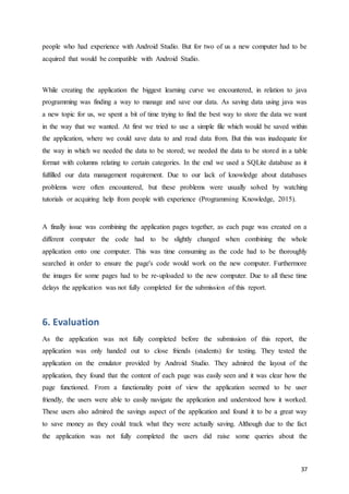 37
people who had experience with Android Studio. But for two of us a new computer had to be
acquired that would be compatible with Android Studio.
While creating the application the biggest learning curve we encountered, in relation to java
programming was finding a way to manage and save our data. As saving data using java was
a new topic for us, we spent a bit of time trying to find the best way to store the data we want
in the way that we wanted. At first we tried to use a simple file which would be saved within
the application, where we could save data to and read data from. But this was inadequate for
the way in which we needed the data to be stored; we needed the data to be stored in a table
format with columns relating to certain categories. In the end we used a SQLite database as it
fulfilled our data management requirement. Due to our lack of knowledge about databases
problems were often encountered, but these problems were usually solved by watching
tutorials or acquiring help from people with experience (Programming Knowledge, 2015).
A finally issue was combining the application pages together, as each page was created on a
different computer the code had to be slightly changed when combining the whole
application onto one computer. This was time consuming as the code had to be thoroughly
searched in order to ensure the page's code would work on the new computer. Furthermore
the images for some pages had to be re-uploaded to the new computer. Due to all these time
delays the application was not fully completed for the submission of this report.
6. Evaluation
As the application was not fully completed before the submission of this report, the
application was only handed out to close friends (students) for testing. They tested the
application on the emulator provided by Android Studio. They admired the layout of the
application, they found that the content of each page was easily seen and it was clear how the
page functioned. From a functionality point of view the application seemed to be user
friendly, the users were able to easily navigate the application and understood how it worked.
These users also admired the savings aspect of the application and found it to be a great way
to save money as they could track what they were actually saving. Although due to the fact
the application was not fully completed the users did raise some queries about the
 