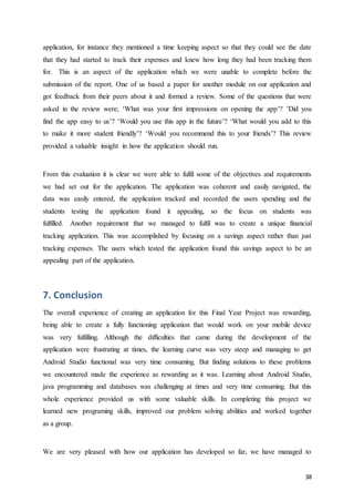 38
application, for instance they mentioned a time keeping aspect so that they could see the date
that they had started to track their expenses and knew how long they had been tracking them
for. This is an aspect of the application which we were unable to complete before the
submission of the report. One of us based a paper for another module on our application and
got feedback from their peers about it and formed a review. Some of the questions that were
asked in the review were; ‘What was your first impressions on opening the app’? ’Did you
find the app easy to us’? ‘Would you use this app in the future’? ‘What would you add to this
to make it more student friendly’? ‘Would you recommend this to your friends’? This review
provided a valuable insight in how the application should run.
From this evaluation it is clear we were able to fulfil some of the objectives and requirements
we had set out for the application. The application was coherent and easily navigated, the
data was easily entered, the application tracked and recorded the users spending and the
students testing the application found it appealing, so the focus on students was
fulfilled. Another requirement that we managed to fulfil was to create a unique financial
tracking application. This was accomplished by focusing on a savings aspect rather than just
tracking expenses. The users which tested the application found this savings aspect to be an
appealing part of the application.
7. Conclusion
The overall experience of creating an application for this Final Year Project was rewarding,
being able to create a fully functioning application that would work on your mobile device
was very fulfilling. Although the difficulties that came during the development of the
application were frustrating at times, the learning curve was very steep and managing to get
Android Studio functional was very time consuming. But finding solutions to these problems
we encountered made the experience as rewarding as it was. Learning about Android Studio,
java programming and databases was challenging at times and very time consuming. But this
whole experience provided us with some valuable skills. In completing this project we
learned new programing skills, improved our problem solving abilities and worked together
as a group.
We are very pleased with how our application has developed so far, we have managed to
 