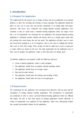 3
1. Introduction
1.1 Proposal for Application
The original brief for this project was to design, develop and test an application on an android
platform, to allow the recording and tracking of money spending. The application should also
allow an easy way to enter data and provide mechanisms to set budget limits and targets.
Interviews with peers were conducted and existing financial tracking applications were
examined so that we could create a financial tracking application which was unique. From
this a set of requirements was developed for our application. Our personal financial tracking
application is orientated towards students and focuses more on a savings aspect rather than
just tracking how much money the user has spent. The application will allow users to track
and record their spending in a set of categories, such as rent, food or clothing and will also
allow users to track their savings. These savings can then be added up to reach a certain goal
or target which was chosen by the user. The main requirements for the application were to
allow users to navigate the application easily, to enter data and to set savings goals.
Our finished application was required to fulfil the following objectives:
 Create a coherent application which is easily navigated.
 The application should focus on students and their spending criteria.
 The application should focus on a savings aspect.
 Data must be easily entered.
 The application should allow the tracking and recording of data.
 The application should allow the users to set targets/goals.
1.2 Requirements
The requirements for this application were developed from interviews with our peers and the
examination of existing financial tracking applications. This development of requirements
was performed in order to create a personal financial tracking application which was different
and unique, but also to find what aspects in tracking applications worked effectively. A
variety of requirements were gathered for this application; which were subsequently divided
into essential and desirable features for the application.
 