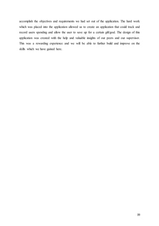 39
accomplish the objectives and requirements we had set out of the application. The hard work
which was placed into the application allowed us to create an application that could track and
record users spending and allow the user to save up for a certain gift/goal. The design of this
application was created with the help and valuable insights of our peers and our supervisor.
This was a rewarding experience and we will be able to further build and improve on the
skills which we have gained here.
 