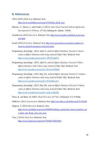 40
8. References
AIGA (2016) Drink Icon. Retrieved from
https://www.iconfinder.com/icons/134140/bar_drink_icon
Delessio, C., Darcey, L. and Conder, S. (2012). Sams Teach Yourself Android Application
Development in 24 Hours. (2nd Ed.) Indianapolis Indiana: SAMS.
Iconsdb.com (2016) Euro Icon. Retrieved from http://www.iconsdb.com/black-icons/euro-
icon.html
Icons8 (2016) Food Icon. Retrieved from http://www.iconarchive.com/show/windows-8-
icons-by-icons8/Ecommerce-Food-icon.html
Programming Knowledge. (2015, April 6). Android SQLite Database Tutorial 3 # Insert
values to SQLite Database table using Android [Video File]. Retrieved from
https://www.youtube.com/watch?v=T0ClYrJukPA
Programming Knowledge. (2015, April 9). Android SQLite Database Tutorial 4 # Show
SQLite Database table Values using Android [Video File]. Retrieved from
https://www.youtube.com/watch?v=KUq5wf3Mh0c
Programming Knowledge. (2015, May 24). Android SQLite Database Tutorial 5 # Update
values in SQLite Database table using Android [Video File]. Retrieved from
https://www.youtube.com/watch?v=PA4A9IesyCg
Programming Knowledge. (2015, May 30). Android SQLite Database Tutorial 6 # Delete
values in SQLite Database table using Android [Video File]. Retrieved from
https://www.youtube.com/watch?v=neaCUaHa2Ek
Sierra, K. and Bates, B. (2005). Head First Java. (2nd Ed.). Sebastopol, CA: O’Reilly.
Skillswise (2013) Camera Icon. Retrieved from http://www.bbc.co.uk/skillswise/0/21741802
Simpson, P. (2016) Rent Icon. Retrieved from
https://www.iconfinder.com/icons/269990/building_construction_house_property_rea
l_estate_rent_home_rent_sign_icon
Tsao, J. (2016) Train Icon. Retrieved from
https://www.pinterest.com/pin/341358846730819648/
 