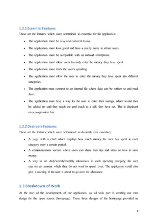 4
1.2.1 Essential Features
These are the features which were determined as essential for the application:
 The application must be easy and coherent to use.
 The application must look good and have a catchy name to attract users.
 The application must be compatible with an android smartphone.
 The application must allow users to easily enter the money they have spent.
 The application must track the user’s spending.
 The application must allow the user to enter the money they have spent into different
categories.
 The application must connect to an internal file where data can be written to and read
from.
 The application must have a way for the user to enter their savings, which would then
be added up until they reach the goal (such as a gift) they have set. This is displayed
on a progression bar.
1.2.2 Desirable Features
These are the features which were determined as desirable (not essential):
 A page with a chart which displays how much money the user has spent in each
category over a certain period.
 A communications section where users can share their tips and ideas on how to save
money.
 A way to set daily/weekly/monthly allowances in each spending category, the user
can set an amount which they do not want to spend over. The application could also
give a warning if the user is about to go over the allowance.
1.3 Breakdown of Work
At the start of the development, of our application, we all took part in creating our own
design for the open screen (homepage). These three designs of the homepage provided us
 