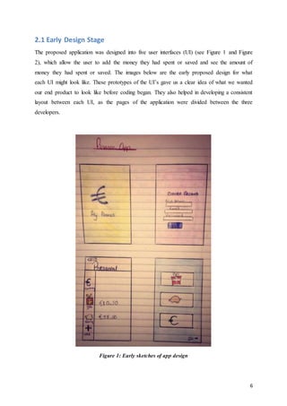 6
2.1 Early Design Stage
The proposed application was designed into five user interfaces (UI) (see Figure 1 and Figure
2), which allow the user to add the money they had spent or saved and see the amount of
money they had spent or saved. The images below are the early proposed design for what
each UI might look like. These prototypes of the UI’s gave us a clear idea of what we wanted
our end product to look like before coding began. They also helped in developing a consistent
layout between each UI, as the pages of the application were divided between the three
developers.
Figure 1: Early sketches of app design
 