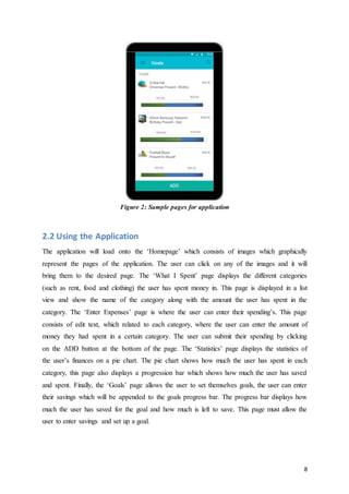 8
Figure 2: Sample pages for application
2.2 Using the Application
The application will load onto the ‘Homepage’ which consists of images which graphically
represent the pages of the application. The user can click on any of the images and it will
bring them to the desired page. The ‘What I Spent’ page displays the different categories
(such as rent, food and clothing) the user has spent money in. This page is displayed in a list
view and show the name of the category along with the amount the user has spent in the
category. The ‘Enter Expenses’ page is where the user can enter their spending’s. This page
consists of edit text, which related to each category, where the user can enter the amount of
money they had spent in a certain category. The user can submit their spending by clicking
on the ADD button at the bottom of the page. The ‘Statistics’ page displays the statistics of
the user’s finances on a pie chart. The pie chart shows how much the user has spent in each
category, this page also displays a progression bar which shows how much the user has saved
and spent. Finally, the ‘Goals’ page allows the user to set themselves goals, the user can enter
their savings which will be appended to the goals progress bar. The progress bar displays how
much the user has saved for the goal and how much is left to save. This page must allow the
user to enter savings and set up a goal.
 