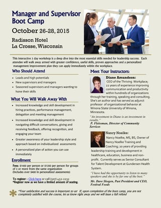 Manager and Supervisor
Boot Camp
October 26-28, 2015
Radisson Hotel
La Crosse,Wisconsin
This interactive 3 day workshop is a deep dive into the most essential skills needed for leadership success. Each
attendee will walk away armed with greater confidence, useful skills, proven approaches and a personalized
management improvement plan they can apply immediately within the workplace.
What You Will Walk Away With
 Increased knowledge and skill development in
hiring practices, performance management,
delegation and meeting management
 Increased knowledge and skill development in
navigating difficult conversations, giving and
receiving feedback, offering recognition, and
engaging your team
 Greater awareness of your leadership style and
approach based on individualized assessments
 A personalized plan of action you can use
immediately
Enrollment
Fees: $1450 per person or $1350 per person for groups
of 3 or more from the same organization
(Includes over $400 in personalized assessments)
To register : Click here or call (507) 452-2232
*Register now as we have a limited amount of seating.
Meet Your Instructors:
Diane Amundson:
CEO of the Thriving Workplace;
22 years of experience improving
communication and productivity
within hundreds of organizations
through her training, speaking and consulting.
She’s an author and has served as adjunct
professor of organizational behavior at
Winona State University of Winona,
Minnesota.
Nancy Noelke:
Nancy Noelke, MS, BS, Owner of
Nancy Noelke Training and
Coaching; 20 years of providing
leadership training and development in
healthcare, education, business and non-
profit. Currently serves as Senior Consultant
for Talent Development at Gundersen Health
System.
“I have had the opportunity to listen to many
speakers and she is by far one of the best.”
Mr. Dave Skogen, Past President and CEO,
Festival Foods
Who Should Attend
 Leads and high potentials
 New supervisors and managers
 Seasoned supervisors and managers wanting to
hone their skills
*Your satisfaction and success is important to us! If, upon completion of the boot camp, you are not
completely satisfied with the course, let us know right away and we will issue a full refund
“An investment in Diane is an investment in
results.“
P. Fleissman, Director of Community
Services
 