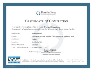Certificate of Completion
FranklinCovey is pleased to present
this record of satisfactory completion for Continuing Education Credit.
Student ID:
Course:
Facilitator:
Location:
Date(s) Attended:
Total Contact Hours/CEU:
© FranklinCovey Co. All rights reserved. 2200 W. Parkway Blvd,. Salt Lake City, UT 84119 USA
continuingeducation@franklincovey.com
FRA110497 Version 1.0.0
Sponsor: FranklinCovey Co.
IACET Sponsor ID No.: 1045
Authorized Signature____________________________
Continuing Education Manager
FranklinCovey Co. has been accredited as an Authorized Provider by the
International Association for Continuing Education and Training (IACET).
Online
Richard Caponigro
Excelerators: Self Trust: Increasing Your Credibility and Influence at Work
1 Contact Hours/ .1 CEU
5698bbe86ab5a
World Wide Web
1/15/2016
 