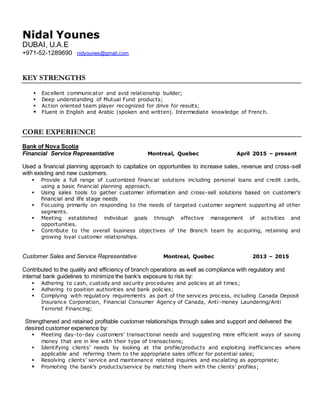 Nidal Younes
DUBAI, U.A.E
+971-52-1289690 nidyounes@gmail.com
KEY STRENGTHS
 Excellent communicator and avid relationship builder;
 Deep understanding of Mutual Fund products;
 Action oriented team player recognized for drive for results;
 Fluent in English and Arabic (spoken and written). Intermediate knowledge of French.
CORE EXPERIENCE
Bank of Nova Scotia
Financial Service Representative Montreal, Quebec April 2015 – present
Used a financial planning approach to capitalize on opportunities to increase sales, revenue and cross-sell
with existing and new customers.
 Provide a full range of customized financial solutions including personal loans and credit cards,
using a basic financial planning approach.
 Using sales tools to gather customer information and cross-sell solutions based on customer's
financial and life stage needs
 Focusing primarily on responding to the needs of targeted customer segment supporting all other
segments.
 Meeting established individual goals through effective management of activities and
opportunities.
 Contribute to the overall business objectives of the Branch team by acquiring, retaining and
growing loyal customer relationships.
Customer Sales and Service Representative Montreal, Quebec 2013 – 2015
Contributed to the quality and efficiency of branch operations as well as compliance with regulatory and
internal bank guidelines to minimize the bank’s exposure to risk by:
 Adhering to cash, custody and security procedures and policies at all times;
 Adhering to position authorities and bank policies;
 Complying with regulatory requirements as part of the services process, including Canada Deposit
Insurance Corporation, Financial Consumer Agency of Canada, Anti-money Laundering/Anti
Terrorist Financing;
Strengthened and retained profitable customer relationships through sales and support and delivered the
desired customer experience by:
 Meeting day-to-day customers’ transactional needs and suggesting more efficient ways of saving
money that are in line with their type of transactions;
 Identifying clients’ needs by looking at the profile/products and exploiting inefficiencies where
applicable and referring them to the appropriate sales officer for potential sales;
 Resolving clients’ service and maintenance related inquiries and escalating as appropriate;
 Promoting the bank’s products/service by matching them with the clients’ profiles;
 