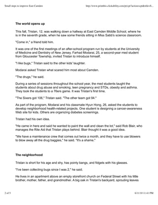 The world opens up
This fall, Tristan, 12, was walking down a hallway at East Camden Middle School, where he
is in the seventh grade, when he saw some friends sitting in Miss Sabb's science classroom.
"Come in," a friend told him.
It was one of the first meetings of an after-school program run by students at the University
of Medicine and Dentistry of New Jersey. Farhad Modarai, 25, a second-year med student
from Gloucester Township, invited Tristan to introduce himself.
"I like bugs," Tristan said to the other kids' laughter.
Modarai asked Tristan what scared him most about Camden.
"The drugs," he said.
During a series of sessions throughout the school year, the med students taught the
students about drug abuse and smoking, teen pregnancy and STDs, obesity and asthma.
They took the students to a 76ers game. It was Tristan's first time.
"The Sixers got 106," Tristan said. "The other team got 94."
As part of the program, Modarai and his classmate Hyun Hong, 26, asked the students to
develop neighborhood health-related projects. One student is designing a cancer-awareness
Web site for kids. Others are organizing diabetes screenings.
Tristan had his own idea.
"He came in here and said he wanted to paint the wall and clean the lot," said Rob Blair, who
manages the Rite Aid that Tristan plays behind. Blair thought it was a good idea.
"We have a maintenance crew that comes out twice a month, and they have to use blowers
to blow away all the drug baggies," he said. "It's a shame."
The neighborhood
Tristan is short for his age and shy, has pointy bangs, and fidgets with his glasses.
"I've been collecting bugs since I was 2," he said.
He lives in an apartment above an empty storefront church on Federal Street with his little
brother, mother, father, and grandmother. A big oak in Tristan's backyard, sprouting leaves
Small steps to improve East Camden http://www.printthis.clickability.com/pt/cpt?action=cpt&title=S...
2 of 5 6/11/10 11:41 PM
 