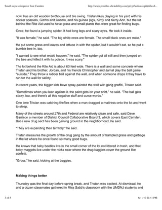 now, has an old wooden birdhouse and tire swing. Tristan likes playing in his yard with his
cocker spaniels, Gizmo and Cosmo, and his guinea pigs, Kirby and Kerry Ann, but the lot
behind the Rite Aid used to have grass and small plants that were great for finding bugs.
Once, he found a jumping spider. It had long legs and scary eyes. He took it inside.
"It was female," he said. "The big white ones are female. The small black ones are male."
He put some grass and leaves and lettuce in with the spider, but it wouldn't eat, so he put a
bumble bee in, too.
"I wanted to see what would happen," he said. "The spider got all still and then jumped on
the bee and killed it with its poison. It was scary."
The lot behind the Rite Aid is about 60 feet wide. There is a wall and some concrete where
Tristan and his brother, Jordan, and his friends Christopher and Jamal play the ball game
"suicide." They throw a rubber ball against the wall, and when someone drops it they have to
run for the wall for safety.
In recent years, the bigger kids have spray-painted the wall with gang graffiti, Tristan said.
"Sometimes when you lean against it, the paint gets on your shirt," he said. "The ball gets
sticky, too, and there's all this negative stuff and curse words."
One time Tristan was catching fireflies when a man dragged a mattress onto the lot and went
to sleep.
Many of the streets around 27th and Federal are relatively clean and safe, said Dave
Garrison a member of District Council Collaborative Board 3, which covers East Camden.
But a new drug sect has been gaining ground in the neighborhood, he said.
"They are expanding their territory," he said.
Tristan measures the growth of the drug gang by the amount of trampled grass and garbage
in the lot where he once found so many good bugs.
He knows that baby beetles live in the small corner of the lot not littered in trash, and that
baby maggots live under the rocks near where the drug baggies cover the ground like
confetti.
"Gross," he said, kicking at the baggies.
Making things better
Thursday was the final day before spring break, and Tristan was excited. At dismissal, he
and a dozen classmates gathered in Miss Sabb's classroom with the UMDNJ students and
Small steps to improve East Camden http://www.printthis.clickability.com/pt/cpt?action=cpt&title=S...
3 of 5 6/11/10 11:41 PM
 