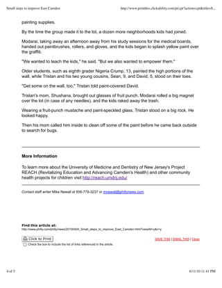 painting supplies.
By the time the group made it to the lot, a dozen more neighborhoods kids had joined.
Modarai, taking away an afternoon away from his study sessions for the medical boards,
handed out paintbrushes, rollers, and gloves, and the kids began to splash yellow paint over
the graffiti.
"We wanted to teach the kids," he said. "But we also wanted to empower them."
Older students, such as eighth grader Nigeria Crump, 13, painted the high portions of the
wall, while Tristan and his two young cousins, Sean, 9, and David, 5, stood on their toes.
"Get some on the wall, too," Tristan told paint-covered David.
Tristan's mom, Shushana, brought out glasses of fruit punch. Modarai rolled a big magnet
over the lot (in case of any needles), and the kids raked away the trash.
Wearing a fruit-punch mustache and paint-speckled glass, Tristan stood on a big rock. He
looked happy.
Then his mom called him inside to clean off some of the paint before he came back outside
to search for bugs.
More Information
To learn more about the University of Medicine and Dentistry of New Jersey's Project
REACH (Revitalizing Education and Advancing Camden's Health) and other community
health projects for children visit http://reach.umdnj.edu/
Contact staff writer Mike Newall at 856-779-3237 or mnewall@phillynews.com.
Find this article at:
http://www.philly.com/philly/news/20100404_Small_steps_to_improve_East_Camden.html?viewAll=y&c=y
SAVE THIS | EMAIL THIS | Close
Check the box to include the list of links referenced in the article.
Small steps to improve East Camden http://www.printthis.clickability.com/pt/cpt?action=cpt&title=S...
4 of 5 6/11/10 11:41 PM
 