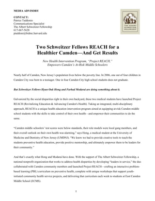 MEDIA ADVISORY
CONTACT:
Patrice Taddonio
Communications Specialist
The Albert Schweitzer Fellowship
617-667-5628
ptaddoni@bidmc.harvard.edu
Two Schweitzer Fellows REACH for a
Healthier Camden—And Get Results
New Health Intervention Program, “Project REACH,”
Empowers Camden’s At-Risk Middle Schoolers
Nearly half of Camden, New Jersey’s population lives below the poverty line. In 2006, one out of four children in
Camden City was born to a teenager. One in four Camden City high school students does not graduate.
But Schweitzer Fellows Hyun Ouk Hong and Farhad Modarai are doing something about it.
Galvanized by the social disparities right in their own backyard, these two medical students have launched Project
REACH (Revitalizing Education & Advancing Camden's Health). Taking an integrated, multi-disciplinary
approach, REACH is a unique health education intervention program aimed at equipping at-risk Camden middle
school students with the skills to take control of their own health—and empower their communities to do the
same.
“Camden middle schoolers’ test scores were below standards, their role models were local gang members, and
their overall outlook on their own health was alarming,” says Hong, a medical student at the University of
Medicine and Dentistry of New Jersey (UMDNJ). “We knew we had to provide creative tools to teach the
students preventive health education, provide positive mentorship, and ultimately empower them to be leaders for
their community.”
And that’s exactly what Hong and Modarai have done. With the support of The Albert Schweitzer Fellowship, a
national nonprofit organization that works to address health disparities by developing “leaders in service,” the duo
collaborated with Camden community members and launched Project REACH—crafting an interactive problem-
based learning (PBL) curriculum on preventive health, complete with unique workshops that support youth-
initiated community health service projects, and delivering that curriculum each week to students at East Camden
Middle School (ECMS).
1
 