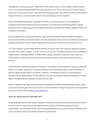 2
That approach is already paying off. "Project REACH has made me believe I can do things I could not before,”
says 12-year old East Camden Middle School student Eduardo Lazo. “My favorite session was when I learned
about cancers that can be prevented. After the REACH smoking module, I went home and told my uncle about the
dangers of smoking. I scared him and he said he will quit smoking now for his daughter."
Having completed the educational component of REACH, Lazo and his peers are now learning project
management and brainstorming ideas for service projects. So far, their ideas tackle erasing graffiti, stopping
bullying in school, stopping gang violence, helping the homeless, teaching healthy eating, stopping smoking, and
cleaning the environment.
Hong and Modarai have garnered extraordinary support for Project REACH from the UMDNJ community—
several medical students and faculty members sit on the organization’s board, and are committed to sustaining and
expanding the program to other Camden middle schools once the duo’s Schweitzer Fellowship year is over.
"It is most exciting to see that Farhad Modarai and Hyun Hong have taken such a proactive approach to improve
the health of the youth in Camden,” says Dr. Carman A. Ciervo, D.O., FACOFP, Chairman of Family Medicine at
UMDNJ School of Medicine (SOM). “UMDNJ-SOM is deeply committed to expand the work of these two
student doctors to other efforts that are focused on preventative medicine. This project empowers youth to
REACH."
“Project REACH is carefully designed to not become a “one-and-done” kind of program,” Hong says, noting that
underserved Camden residents have expressed frustrations with research-based projects where an emphasis is
placed on gathering data instead of serving the community. “Sustainability has been a critical component
throughout the development phase of Project REACH. We hope to continue to establish collaborations, with the
hopes of strengthening this community for years down the road.”
Indeed, in addition to the support of the Schweitzer Fellowship and UMDNJ, Hong and Modarai earned a 2009
Caring for Community grant from the Association of American Medical Colleges to support the continued growth
and success of Project REACH (http://reach.umdnj.edu/).
About The Albert Schweitzer Fellowship (ASF)
Hong and Modarai are two of the nearly 250 graduate students each year who are selected as Schweitzer Fellows.
Over the course of a year, on top of their regular medical, nursing, or other health professional school
responsibilities, each Schweitzer Fellow must develop and implement a service project of at least 200 hours with
a direct and lasting impact on the health of underserved communities.
 