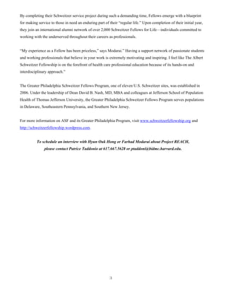 3
By completing their Schweitzer service project during such a demanding time, Fellows emerge with a blueprint
for making service to those in need an enduring part of their “regular life.” Upon completion of their initial year,
they join an international alumni network of over 2,000 Schweitzer Fellows for Life—individuals committed to
working with the underserved throughout their careers as professionals.
“My experience as a Fellow has been priceless,” says Modarai.” Having a support network of passionate students
and working professionals that believe in your work is extremely motivating and inspiring. I feel like The Albert
Schweitzer Fellowship is on the forefront of health care professional education because of its hands-on and
interdisciplinary approach.”
The Greater Philadelphia Schweitzer Fellows Program, one of eleven U.S. Schweitzer sites, was established in
2006. Under the leadership of Dean David B. Nash, MD, MBA and colleagues at Jefferson School of Population
Health of Thomas Jefferson University, the Greater Philadelphia Schweitzer Fellows Program serves populations
in Delaware, Southeastern Pennsylvania, and Southern New Jersey.
For more information on ASF and its Greater Philadelphia Program, visit www.schweitzerfellowship.org and
http://schweitzerfellowship.wordpress.com.
To schedule an interview with Hyun Ouk Hong or Farhad Modarai about Project REACH,
please contact Patrice Taddonio at 617.667.5628 or ptaddoni@bidmc.harvard.edu.
 