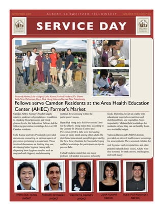 SEPTEMBER 2009! A L B E R T S C H W E I T Z E R F E L L O W S H I P! GREATER PHILADELPHIA
Camden AHEC Farmer’s Market largely
caters to underserved populations. In addition
to checking blood pressures and blood
glucose levels, the Schweitzer Fellows led the
following prevention workshops for over 100
Camden residents:
Usha Kumar and Alex Potashinsky provided
one-on-one counseling on various aspects of
prevention pertaining to wound care. These
involved discussions on limiting drug use,
developing better hygiene (along with
dispersing basic hygiene supplies such as
soap and nail clippers), and discussing
methods for exercising within the
participants’ means.
Hyun Ouk Hong led a Fall Prevention Table
for the elderly. Hong stated that, according to
the Centers for Disease Control and
Prevention (CDC), falls were the leading
cause of injury death among older adults. He
distributed educational pamphlets provided by
the New Jersey Institute for Successful Aging
and held workshops for participants on tips to
prevent falls.
Farhad Modarai stated that one major
problem in Camden was access to healthy
foods. Therefore, he set up a table with
educational materials on nutrition and
distributed fruits and vegetables. More
importantly, Modarai held workshops for
residents on how they can eat healthy foods
on a workable budget.
Valencia Barnes and UMDNJ dentists
provided on site oral health/cancer screenings
for area residents. They screened children for
oral hygiene, tooth irregularities, and other
pediatric related dental issues. Adults were
also screened for oral cancers, oral hygiene,
and tooth decay.
Fellows serve Camden Residents at the Area Health Education
Center (AHEC) Farmer’s Market
HYUN OUK HONG
UMDNJ
FARHAD MODARAI
UMDNJ
VALENCIA BARNES
UMDNJ
SERVICE DAY
Pictured Above (Left to right): Usha Kumar, Farhad Modarai, Dr. Shawn
Kelly, Sirin Ocharoen, Hyun Ouk Hong,Valencia Barnes,Alex Potashinsky
USHA KUMAR
DREXEL
ALEX POTASHINSKY
DREXEL
 