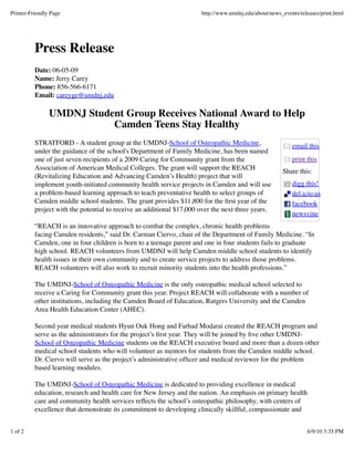 email this
print this
Share this:
digg this!
del.icio.us
facebook
newsvine
Press Release
Date: 06-05-09
Name: Jerry Carey
Phone: 856-566-6171
Email: careyge@umdnj.edu
UMDNJ Student Group Receives National Award to Help
Camden Teens Stay Healthy
STRATFORD - A student group at the UMDNJ-School of Osteopathic Medicine,
under the guidance of the school's Department of Family Medicine, has been named
one of just seven recipients of a 2009 Caring for Community grant from the
Association of American Medical Colleges. The grant will support the REACH
(Revitalizing Education and Advancing Camden’s Health) project that will
implement youth-initiated community health service projects in Camden and will use
a problem-based learning approach to teach preventative health to select groups of
Camden middle school students. The grant provides $11,800 for the ﬁrst year of the
project with the potential to receive an additional $17,000 over the next three years.
“REACH is an innovative approach to combat the complex, chronic health problems
facing Camden residents,” said Dr. Carman Ciervo, chair of the Department of Family Medicine. “In
Camden, one in four children is born to a teenage parent and one in four students fails to graduate
high school. REACH volunteers from UMDNJ will help Camden middle school students to identify
health issues in their own community and to create service projects to address those problems.
REACH volunteers will also work to recruit minority students into the health professions.”
The UMDNJ-School of Osteopathic Medicine is the only osteopathic medical school selected to
receive a Caring for Community grant this year. Project REACH will collaborate with a number of
other institutions, including the Camden Board of Education, Rutgers University and the Camden
Area Health Education Center (AHEC).
Second year medical students Hyun Ouk Hong and Farhad Modarai created the REACH program and
serve as the administrators for the project’s ﬁrst year. They will be joined by ﬁve other UMDNJ-
School of Osteopathic Medicine students on the REACH executive board and more than a dozen other
medical school students who will volunteer as mentors for students from the Camden middle school.
Dr. Ciervo will serve as the project’s administrative ofﬁcer and medical reviewer for the problem
based learning modules.
The UMDNJ-School of Osteopathic Medicine is dedicated to providing excellence in medical
education, research and health care for New Jersey and the nation. An emphasis on primary health
care and community health services reﬂects the school’s osteopathic philosophy, with centers of
excellence that demonstrate its commitment to developing clinically skillful, compassionate and
Printer-Friendly Page http://www.umdnj.edu/about/news_events/releases/print.html
1 of 2 6/9/10 3:35 PM
 