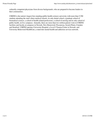 culturally competent physicians from diverse backgrounds, who are prepared to become leaders in
their communities.
UMDNJ is the nation's largest free-standing public health sciences university with more than 5,700
students attending the state's three medical schools, its only dental school, a graduate school of
biomedical sciences, a school of health related professions, a school of nursing and its only school of
public health, on ﬁve campuses. Annually, there are more than two million patient visits to UMDNJ
facilities and faculty at campuses in Newark, New Brunswick/ Piscataway, Scotch Plains, Camden
and Stratford. UMDNJ operates University Hospital, a Level I Trauma Center in Newark, and
University Behavioral HealthCare, a statewide mental health and addiction services network.
Printer-Friendly Page http://www.umdnj.edu/about/news_events/releases/print.html
2 of 2 6/9/10 3:35 PM
 