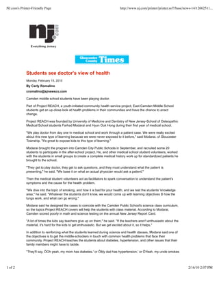 Students see doctor's view of health
Monday, February 15, 2010
By Carly Romalino
cromalino@sjnewsco.com
Camden middle school students have been playing doctor.
Part of Project REACH, a youth-initiated community health service project, East Camden Middle School
students get an up-close look at health problems in their communities and have the chance to enact
change.
Project REACH was founded by University of Medicine and Dentistry of New Jersey-School of Osteopathic
Medical School students Farhad Modarai and Hyun Ouk Hong during their first year of medical school.
"We play doctor from day one in medical school and work through a patient case. We were really excited
about this new type of learning because we were never exposed to it before," said Modarai, of Gloucester
Township. "It's great to expose kids to this type of learning."
Modarai brought the program into Camden City Public Schools in September, and recruited some 20
students to participate in the after-school project. He, and other medical school student volunteers, worked
with the students in small groups to create a complete medical history work up for standardized patients he
brought to the school.
"They get to play doctor, they get to ask questions, and they must understand what the patient is
presenting," he said. "We base it on what an actual physician would ask a patient."
Then the medical student volunteers act as facilitators to spark conversation to understand the patient's
symptoms and the cause for the health problem.
"We dive into the topic of smoking, and how it is bad for your health, and we test the students' knowledge
area," he said. "Whatever the students don't know, we would come up with learning objectives Ð how the
lungs work, and what can go wrong."
Modarai said he designed the cases to coincide with the Camden Public School's science class curriculum,
so the topics Project REACH covers will help the students with class material. According to Modarai,
Camden scored poorly in math and science testing on the annual New Jersey Report Card.
"A lot of times the kids say teachers give up on them," he said. "If the teachers aren't enthusiastic about the
material, it's hard for the kids to get enthusiastic. But we get excited about it, so it helps."
In addition to reinforcing what the students learned during science and health classes, Modarai said one of
the objectives is to get the middle-schoolers in touch with common health problems that face their
community. Project REACH teaches the students about diabetes, hypertension, and other issues that their
family members might have to tackle.
"They'll say, ÔOh yeah, my mom has diabetes,' or ÔMy dad has hypertension,' or ÔYeah, my uncle smokes
NJ.com's Printer-Friendly Page http://www.nj.com/printer/printer.ssf?/base/news-14/12662511...
1 of 2 2/16/10 2:07 PM
 