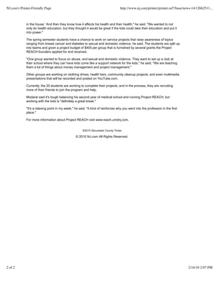 in the house.' And then they know how it affects his health and their health," he said. "We wanted to not
only do health education, but they thought it would be great if the kids could take their education and put it
into power."
The spring semester students have a chance to work on service projects that raise awareness of topics
ranging from breast cancer and diabetes to sexual and domestic violence, he said. The students are split up
into teams and given a project budget of $400 per group that is furnished by several grants the Project
REACH founders applied for and received.
"One group wanted to focus on abuse, and sexual and domestic violence. They want to set up a club at
their school where they can have kids come like a support network for the kids," he said. "We are teaching
them a lot of things about money management and project management."
Other groups are working on clothing drives, health fairs, community cleanup projects, and even multimedia
presentations that will be recorded and posted on YouTube.com.
Currently, the 20 students are working to complete their projects, and in the process, they are recruiting
more of their friends to join the program and help.
Modarai said it's tough balancing his second year of medical school and running Project REACH, but
working with the kids is "definitely a great break."
"It's a relaxing point in my week," he said. "It kind of reinforces why you went into the profession in the first
place."
For more information about Project REACH visit www.reach.umdnj.com.
©2010 Gloucester County Times
© 2010 NJ.com All Rights Reserved.
NJ.com's Printer-Friendly Page http://www.nj.com/printer/printer.ssf?/base/news-14/12662511...
2 of 2 2/16/10 2:07 PM
 