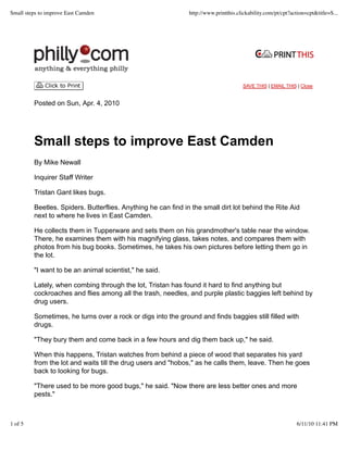 SAVE THIS | EMAIL THIS | Close
Posted on Sun, Apr. 4, 2010
Small steps to improve East Camden
By Mike Newall
Inquirer Staff Writer
Tristan Gant likes bugs.
Beetles. Spiders. Butterflies. Anything he can find in the small dirt lot behind the Rite Aid
next to where he lives in East Camden.
He collects them in Tupperware and sets them on his grandmother's table near the window.
There, he examines them with his magnifying glass, takes notes, and compares them with
photos from his bug books. Sometimes, he takes his own pictures before letting them go in
the lot.
"I want to be an animal scientist," he said.
Lately, when combing through the lot, Tristan has found it hard to find anything but
cockroaches and flies among all the trash, needles, and purple plastic baggies left behind by
drug users.
Sometimes, he turns over a rock or digs into the ground and finds baggies still filled with
drugs.
"They bury them and come back in a few hours and dig them back up," he said.
When this happens, Tristan watches from behind a piece of wood that separates his yard
from the lot and waits till the drug users and "hobos," as he calls them, leave. Then he goes
back to looking for bugs.
"There used to be more good bugs," he said. "Now there are less better ones and more
pests."
Small steps to improve East Camden http://www.printthis.clickability.com/pt/cpt?action=cpt&title=S...
1 of 5 6/11/10 11:41 PM
 