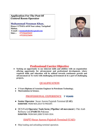 Professional Carrier Objective
● Seeking an opportunity to use inherent skills and abilities with an organization
offering opportunity for advancement and professional development, where
required skills and education will be utilized towards continuous growth and
advancement & To work with challenging environment & be a part of challenging
projects.
QUALIFICATION
● 3 Years Diploma of Associate Engineer in Petroleum Technology.
● Matriculation in Science.
PROFESSIONAL EXPERIENCE 7 YEARS
● Senior Operator Socar Aurora Fujairah Terminal (UAE)
DURATION: FROM NOV,2014 TO PRESENT.
● DCS/Field Operator Tank farm ( Pipeline/ oil movement ) Pak Arab
Refinery Ltd (PARCO) Pakistan
DURATION: FROM MAY,2008 TO NOV 2014.
(SAFT) Socar Aurora Fujairah Terminal (UAE):
● Ship loading and unloading terminal operation.
Application For The Post Of
Control Room Operator
Muhammad Nouman Khan.
House # 175/65A st#10 Noor colony Tariqabad
Multan.
E-mail :- noumanbaloch@gmail.com
Mob :- +971564432622
+971553233654
 