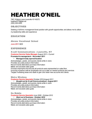 HEATHER O'NEIL
7401 Watson Lane Louisville KY 40272
heather9778@att.net
(502) 224-4442
OBJECTIVES
Seeking a full-time management level position with growth opportunities and allows me to utilize
my leadership skills and experience
EDUCATION
Ahrens Vocational School
June 2011 GED
EXPERIENCE
X-cell Communications | Louisville, KY
Customer Service/ Sales Manager August 2011– Current
Promoted to management - November 2011
• Managed newly opened location
Acknowledges, greets, and assists clients while in store
Provides accurate product information
Recommends alternative purchase information
Meets and exceeds sales goals
Process shipments and ensures all products were represented on sales floor
Ensuring myself as well as employees are up to date on newest products and services
Targets marketing areas and ideas to gain and retain new accounts and clients
Metro Wireless
Customer Service Specialist October 2010-August 2011
• Bought out by X-cell Communications - August 2011
Acknowledges, greets, and assists clients while in store
Provides accurate product information
Recommends alternative purchase information
Meets and exceeds sales goals
Go Mobile
Customer Service Specialist June 2008 - October 2010
• Went out of business - October 2010
Acknowledges, greets, and assists clients while in store
Provides accurate product information
Recommends alternative purchase information
Meets and exceeds sales goals
 