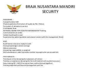 BRAJA NUSANTARA MANDIRI
SECURITY
PROGRAME :
Comprehension SOP
Physical guidence (Formation of loyalty by TNI / Police)
Formation of attitudes in service
Fire Brigade Team
NATIONAL BOARD FOR DISASTER MANAGEMENT Training
Communication (in code)
Verbal (handling the case)
Supervision by police (question and answer session with the management Client)
AIM :
Build human resources ready to work
Having knowledge is above average
Able to overcome
Answering responsibility is assigned
With attendance is able to provide comfort to people who are around Him
FREE SERVICES
Training on crime (knowing the symptoms of crimes)
Training on explosives (knowing the form of material and countermeasures)
Help training IRT / ERT (If not done there, will be formed together)
Training Helps Natural Disaster Management and Fire
 